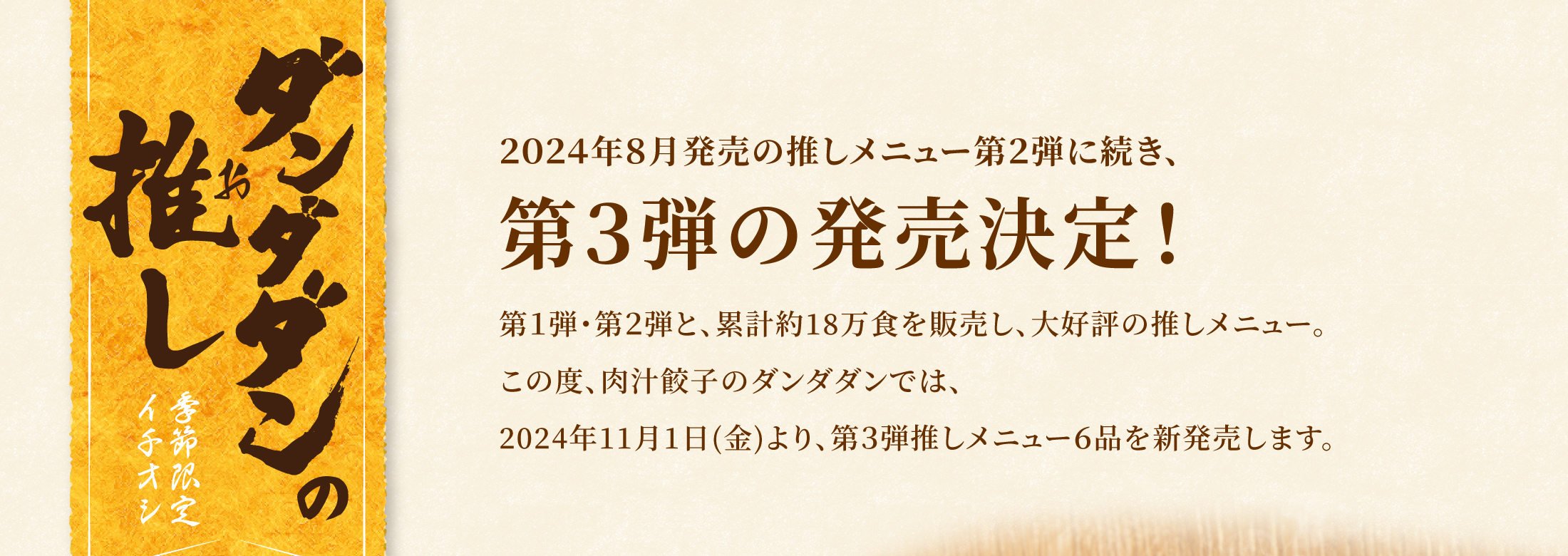 ダンダダンの推し　季節限定イチオシ
      ２０２４年８月発売の推しメニュー第２弾に続き、第３弾の発売決定！第１弾・第２弾と、累計約18万食を販売し、大好評の推しメニュー。この度、肉汁餃子のダンダダンでは、2024年11月1日(金)より、第３弾推しメニュー６品を新発売します。