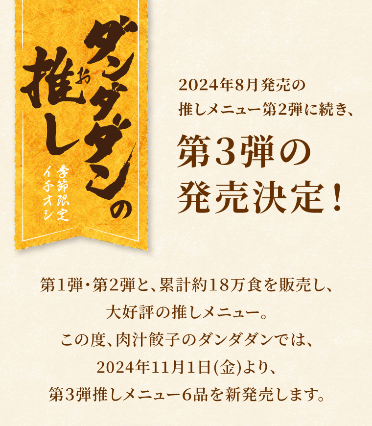 ダンダダンの推し　季節限定イチオシ
      ２０２４年８月発売の推しメニュー第２弾に続き、第３弾の発売決定！第１弾・第２弾と、累計約18万食を販売し、大好評の推しメニュー。この度、肉汁餃子のダンダダンでは、2024年11月1日(金)より、第３弾推しメニュー６品を新発売します。